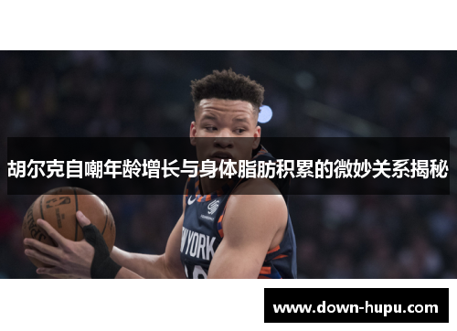 胡尔克自嘲年龄增长与身体脂肪积累的微妙关系揭秘 胡尔克自嘲年龄增长与身体脂肪积累的微妙关系揭秘