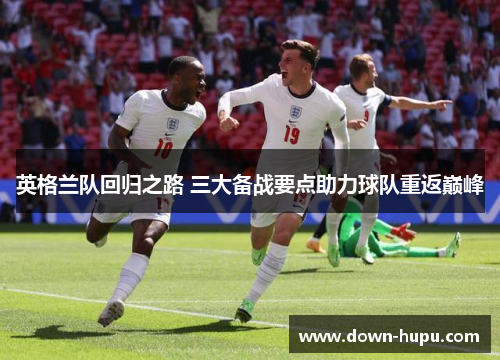英格兰队回归之路 三大备战要点助力球队重返巅峰 英格兰队回归之路 三大备战要点助力球队重返巅峰
