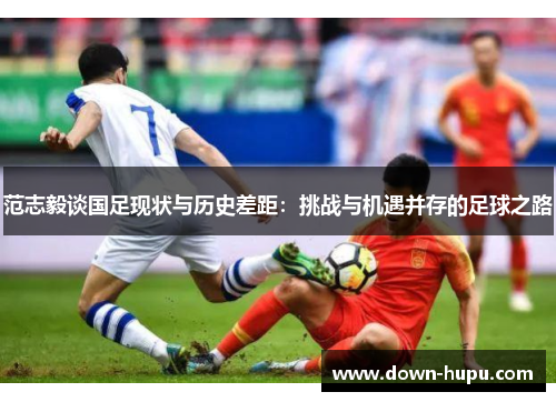 范志毅谈国足现状与历史差距:挑战与机遇并存的足球之路 范志毅谈国足现状与历史差距:挑战与机遇并存的足球之路