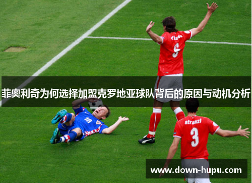 菲奥利奇为何选择加盟克罗地亚球队背后的原因与动机分析