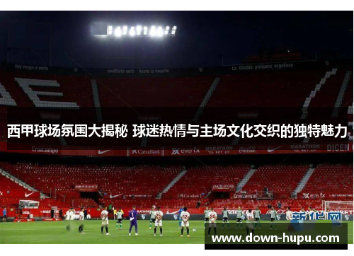 西甲球场氛围大揭秘 球迷热情与主场文化交织的独特魅力 西甲球场氛围大揭秘 球迷热情与主场文化交织的独特魅力