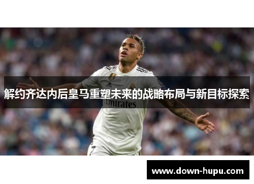 解约齐达内后皇马重塑未来的战略布局与新目标探索 解约齐达内后皇马重塑未来的战略布局与新目标探索