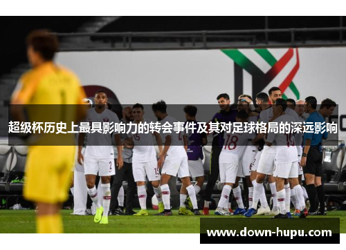 超级杯历史上最具影响力的转会事件及其对足球格局的深远影响 超级杯历史上最具影响力的转会事件及其对足球格局的深远影响