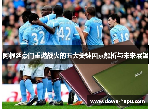 阿根廷豪门重燃战火的五大关键因素解析与未来展望 阿根廷豪门重燃战火的五大关键因素解析与未来展望