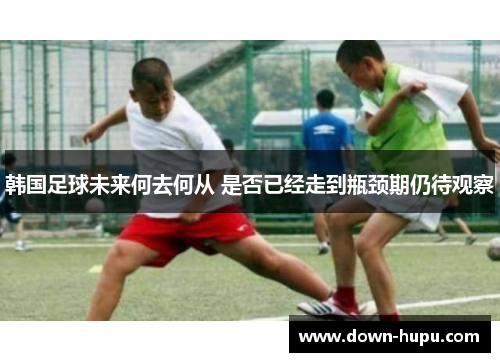 韩国足球未来何去何从 是否已经走到瓶颈期仍待观察